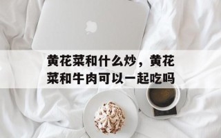 黄花菜和什么炒，黄花菜和牛肉可以一起吃吗