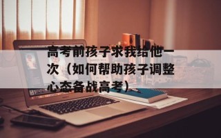 高考前孩子求我给他一次（如何帮助孩子调整心态备战高考）