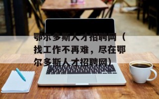 鄂尔多斯人才招聘网（找工作不再难，尽在鄂尔多斯人才招聘网）