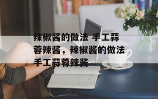 辣椒酱的做法 手工蒜蓉辣酱，辣椒酱的做法手工蒜蓉辣酱