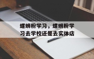 螺蛳粉学习，螺蛳粉学习去学校还是去实体店