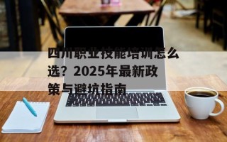 四川职业技能培训怎么选？2025年最新政策与避坑指南