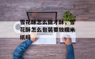 雪花酥怎么做才酥，雪花酥怎么包装要放糯米纸吗
