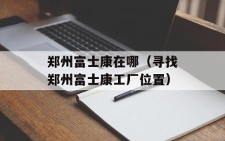郑州富士康在哪（寻找郑州富士康工厂位置）