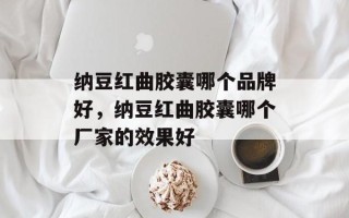 纳豆红曲胶囊哪个品牌好，纳豆红曲胶囊哪个厂家的效果好