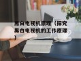 黑白电视机原理（探究黑白电视机的工作原理）