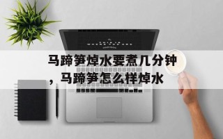 马蹄笋焯水要煮几分钟，马蹄笋怎么样焯水