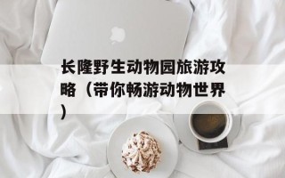 长隆野生动物园旅游攻略（带你畅游动物世界）