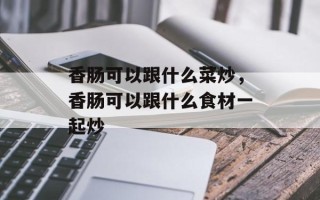 香肠可以跟什么菜炒，香肠可以跟什么食材一起炒
