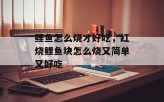 鲤鱼怎么烧才好吃，红烧鲤鱼块怎么烧又简单又好吃