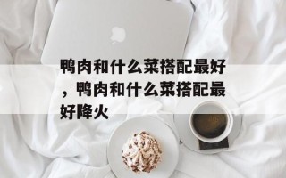 鸭肉和什么菜搭配最好，鸭肉和什么菜搭配最好降火