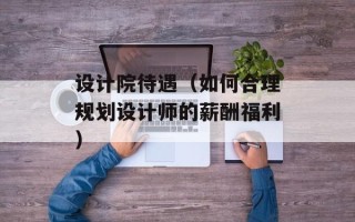 设计院待遇（如何合理规划设计师的薪酬福利）