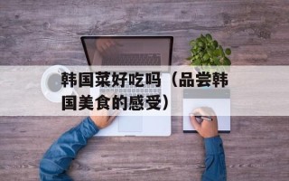 韩国菜好吃吗（品尝韩国美食的感受）