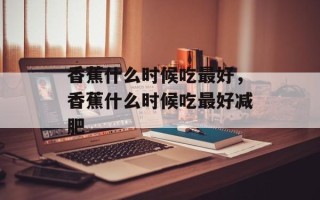 香蕉什么时候吃最好，香蕉什么时候吃最好减肥