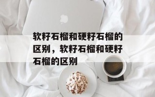 软籽石榴和硬籽石榴的区别，软籽石榴和硬籽石榴的区别