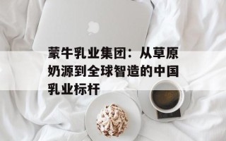 蒙牛乳业集团：从草原奶源到全球智造的中国乳业标杆