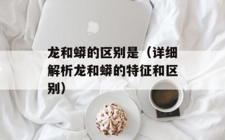 龙和蟒的区别是（详细解析龙和蟒的特征和区别）