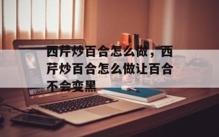 西芹炒百合怎么做，西芹炒百合怎么做让百合不会变黑