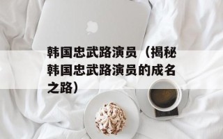 韩国忠武路演员（揭秘韩国忠武路演员的成名之路）