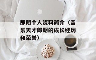 郎朗个人资料简介（音乐天才郎朗的成长经历和荣誉）