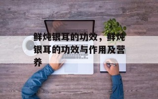 鲜炖银耳的功效，鲜炖银耳的功效与作用及营养
