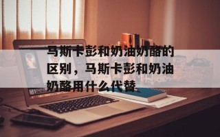 马斯卡彭和奶油奶酪的区别，马斯卡彭和奶油奶酪用什么代替