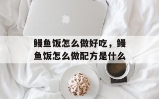 鳗鱼饭怎么做好吃，鳗鱼饭怎么做配方是什么