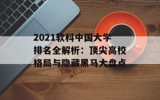 2021软科中国大学排名全解析：顶尖高校格局与隐藏黑马大盘点