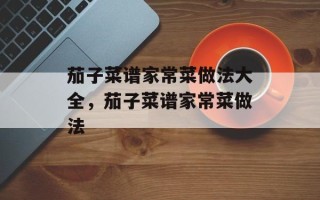 茄子菜谱家常菜做法大全，茄子菜谱家常菜做法