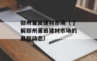 郑州莆田建材市场（了解郑州莆田建材市场的最新动态）