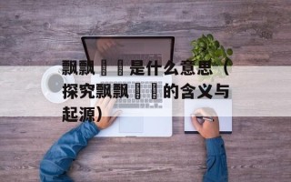 飘飘飖飖是什么意思（探究飘飘飖飖的含义与起源）
