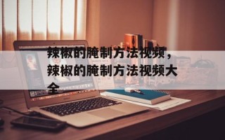 辣椒的腌制方法视频，辣椒的腌制方法视频大全