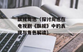 飘摇周迅（探讨周迅在电视剧《飘摇》中的表现与角色解读）