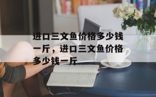 进口三文鱼价格多少钱一斤，进口三文鱼价格多少钱一斤