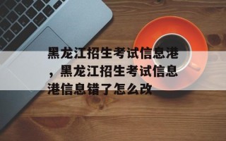 黑龙江招生考试信息港，黑龙江招生考试信息港信息错了怎么改