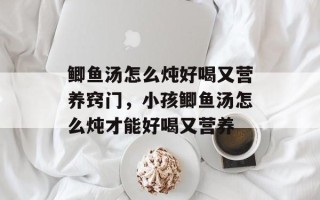 鲫鱼汤怎么炖好喝又营养窍门，小孩鲫鱼汤怎么炖才能好喝又营养