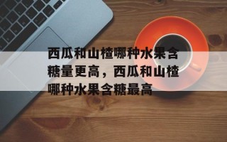 西瓜和山楂哪种水果含糖量更高，西瓜和山楂哪种水果含糖最高
