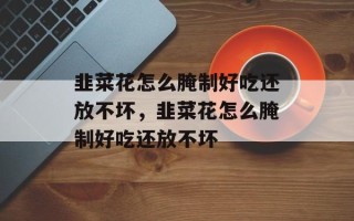 韭菜花怎么腌制好吃还放不坏，韭菜花怎么腌制好吃还放不坏