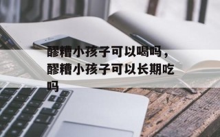 醪糟小孩子可以喝吗，醪糟小孩子可以长期吃吗