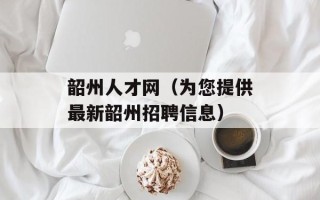 韶州人才网（为您提供最新韶州招聘信息）
