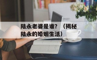 陆永老婆是谁？（揭秘陆永的婚姻生活）