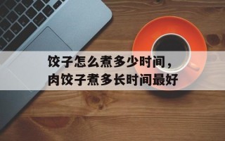 饺子怎么煮多少时间，肉饺子煮多长时间最好