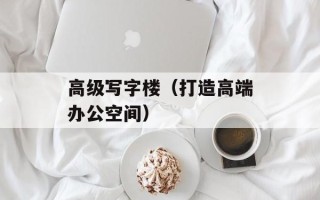 高级写字楼（打造高端办公空间）