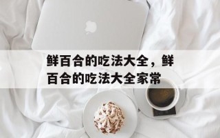 鲜百合的吃法大全，鲜百合的吃法大全家常