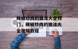 辣椒炒肉的做法大全窍门，辣椒炒肉的做法大全视频教程