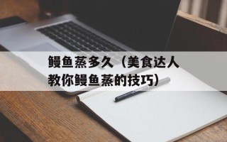 鳗鱼蒸多久（美食达人教你鳗鱼蒸的技巧）