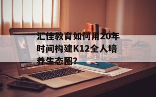 汇佳教育如何用20年时间构建K12全人培养生态圈？