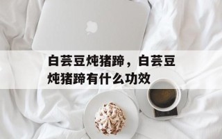 白芸豆炖猪蹄，白芸豆炖猪蹄有什么功效