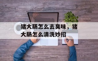 猪大肠怎么去臭味，猪大肠怎么清洗妙招
