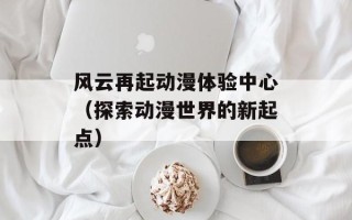 风云再起动漫体验中心（探索动漫世界的新起点）